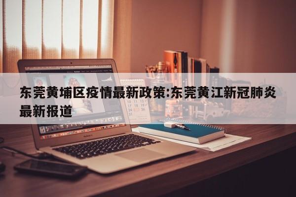 东莞黄埔区疫情最新政策:东莞黄江新冠肺炎最新报道