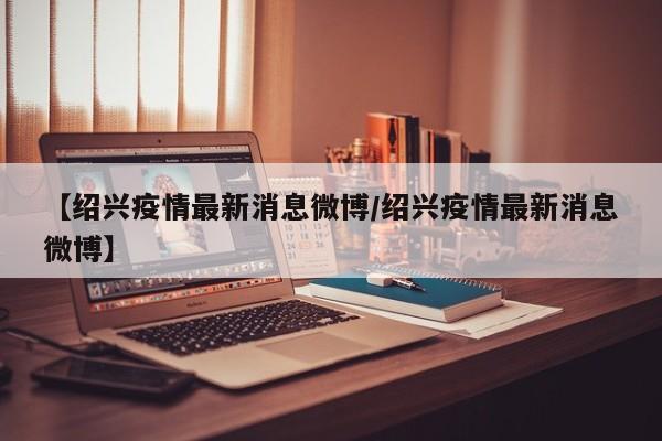 【绍兴疫情最新消息微博/绍兴疫情最新消息微博】