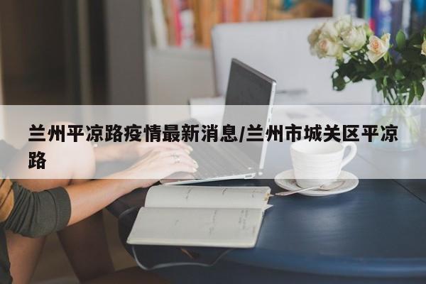 兰州平凉路疫情最新消息/兰州市城关区平凉路