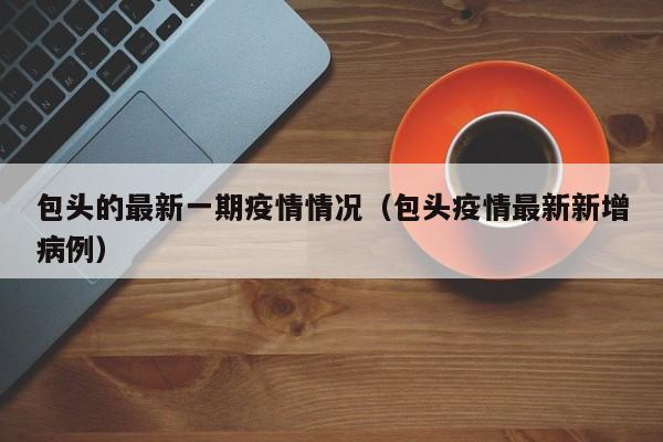 包头的最新一期疫情情况（包头疫情最新新增病例）