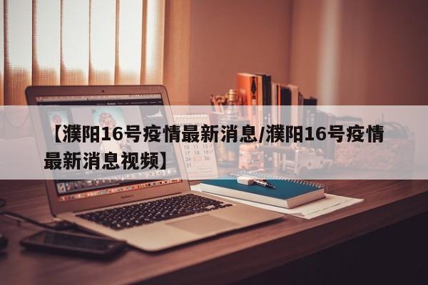 【濮阳16号疫情最新消息/濮阳16号疫情最新消息视频】