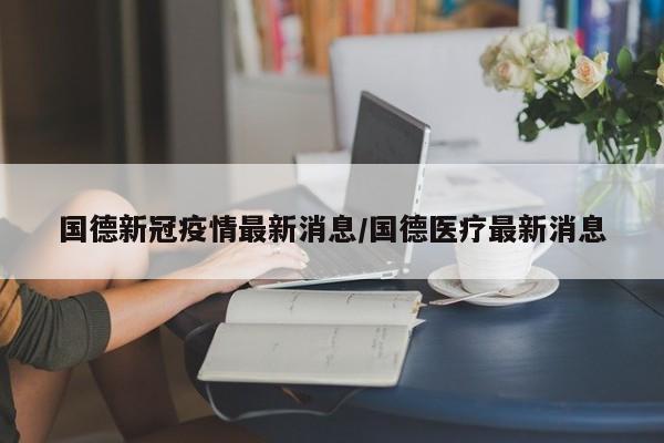 国德新冠疫情最新消息/国德医疗最新消息