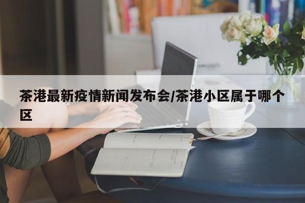 茶港最新疫情新闻发布会/茶港小区属于哪个区