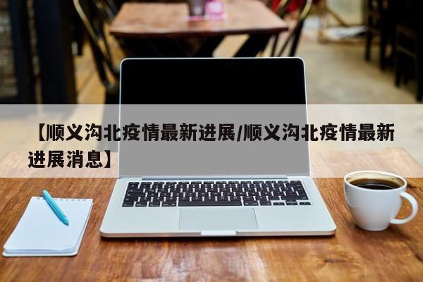 【顺义沟北疫情最新进展/顺义沟北疫情最新进展消息】