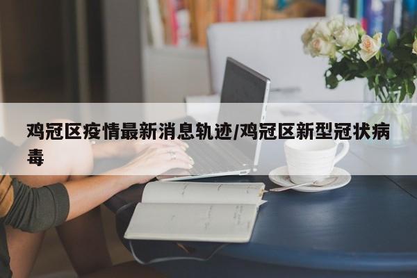 鸡冠区疫情最新消息轨迹/鸡冠区新型冠状病毒
