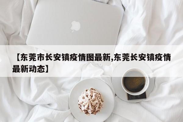 【东莞市长安镇疫情图最新,东莞长安镇疫情最新动态】