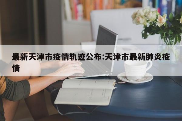 最新天津市疫情轨迹公布:天津市最新肺炎疫情