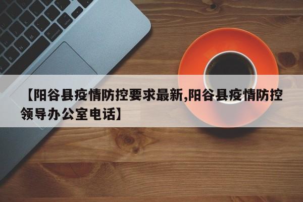 【阳谷县疫情防控要求最新,阳谷县疫情防控领导办公室电话】