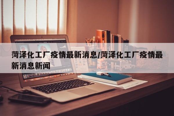 菏泽化工厂疫情最新消息/菏泽化工厂疫情最新消息新闻