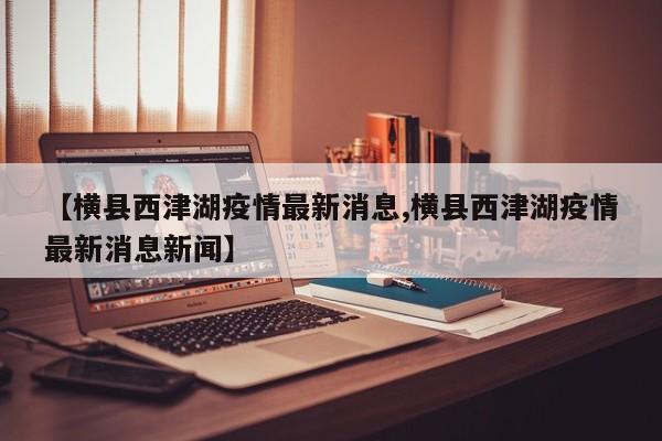 【横县西津湖疫情最新消息,横县西津湖疫情最新消息新闻】