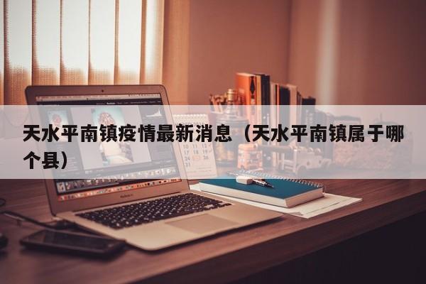 天水平南镇疫情最新消息（天水平南镇属于哪个县）