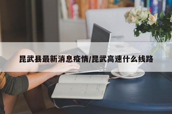 昆武县最新消息疫情/昆武高速什么线路