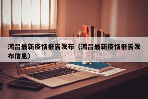 鸿昌最新疫情报告发布（鸿昌最新疫情报告发布信息）