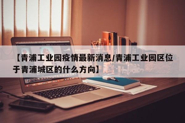 【青浦工业园疫情最新消息/青浦工业园区位于青浦城区的什么方向】