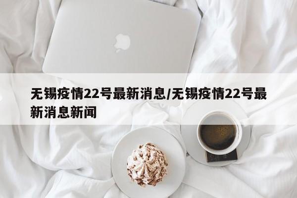 无锡疫情22号最新消息/无锡疫情22号最新消息新闻