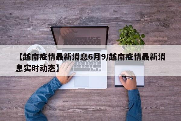 【越南疫情最新消息6月9/越南疫情最新消息实时动态】