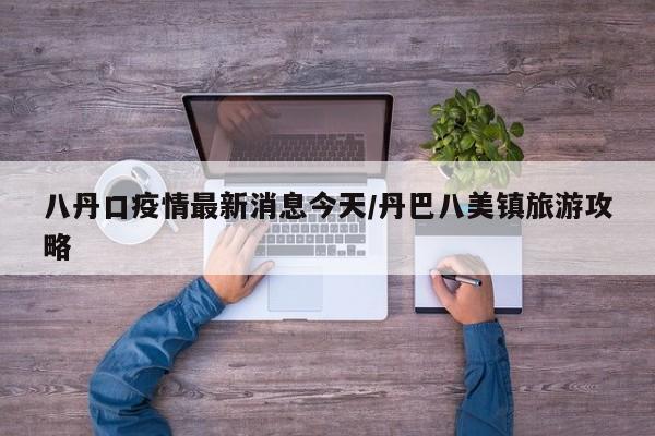 八丹口疫情最新消息今天/丹巴八美镇旅游攻略