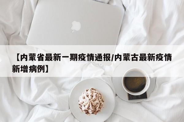 【内蒙省最新一期疫情通报/内蒙古最新疫情新增病例】