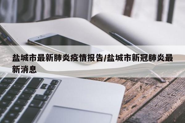 盐城市最新肺炎疫情报告/盐城市新冠肺炎最新消息