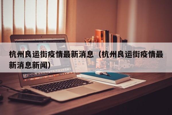 杭州良运街疫情最新消息（杭州良运街疫情最新消息新闻）