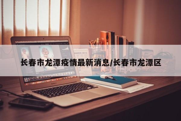 长春市龙潭疫情最新消息/长春市龙潭区