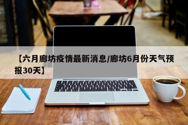 【六月廊坊疫情最新消息/廊坊6月份天气预报30天】
