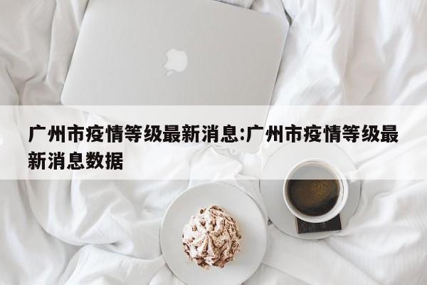 广州市疫情等级最新消息:广州市疫情等级最新消息数据