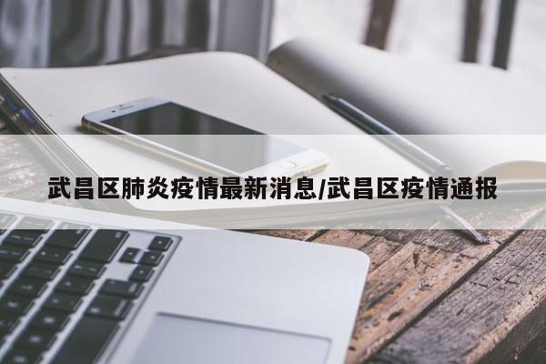 武昌区肺炎疫情最新消息/武昌区疫情通报