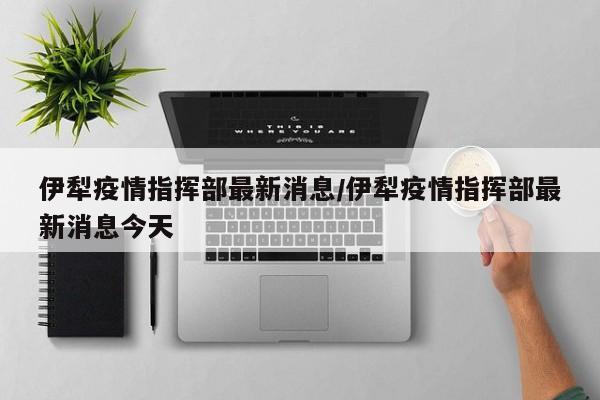 伊犁疫情指挥部最新消息/伊犁疫情指挥部最新消息今天