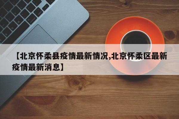【北京怀柔县疫情最新情况,北京怀柔区最新疫情最新消息】