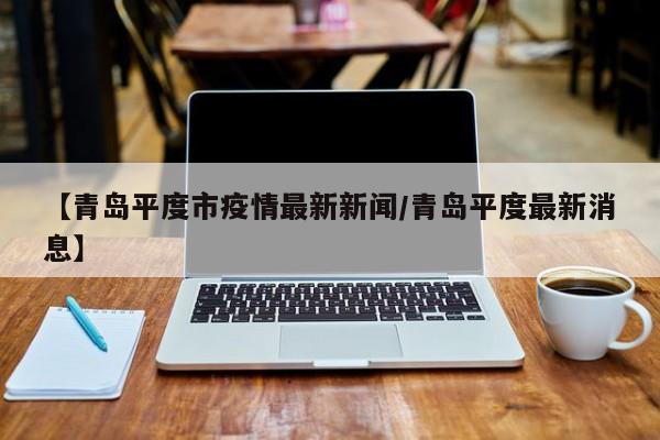 【青岛平度市疫情最新新闻/青岛平度最新消息】