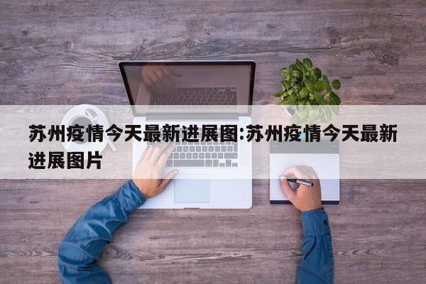 苏州疫情今天最新进展图:苏州疫情今天最新进展图片