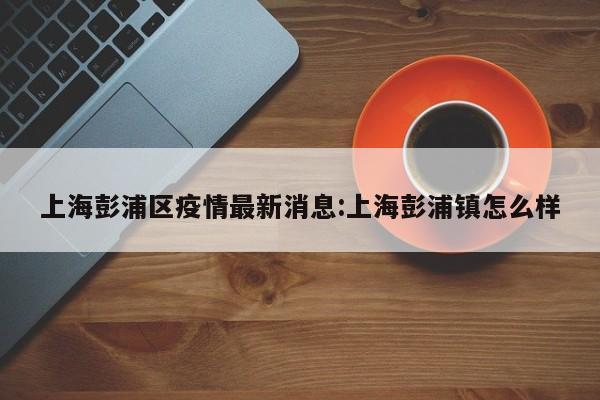 上海彭浦区疫情最新消息:上海彭浦镇怎么样