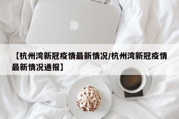 【杭州湾新冠疫情最新情况/杭州湾新冠疫情最新情况通报】