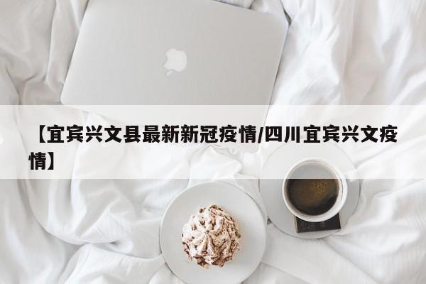 【宜宾兴文县最新新冠疫情/四川宜宾兴文疫情】
