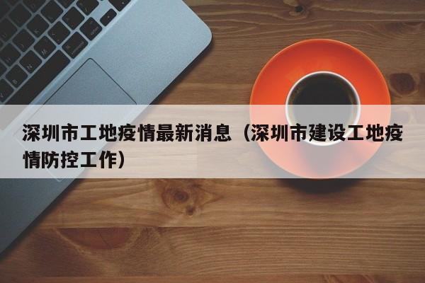 深圳市工地疫情最新消息（深圳市建设工地疫情防控工作）