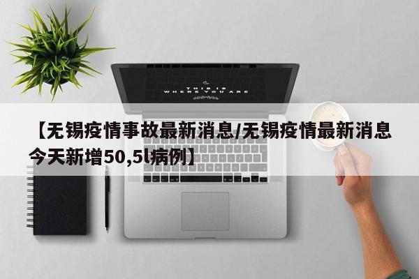 【无锡疫情事故最新消息/无锡疫情最新消息今天新增50,5l病例】