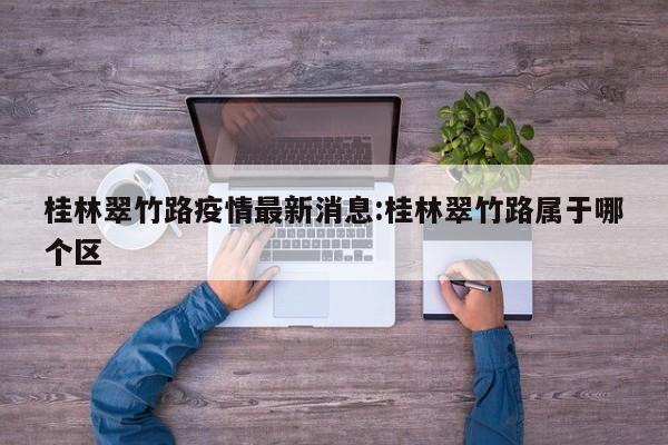 桂林翠竹路疫情最新消息:桂林翠竹路属于哪个区