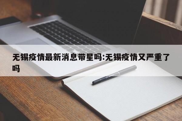 无锡疫情最新消息带星吗:无锡疫情又严重了吗