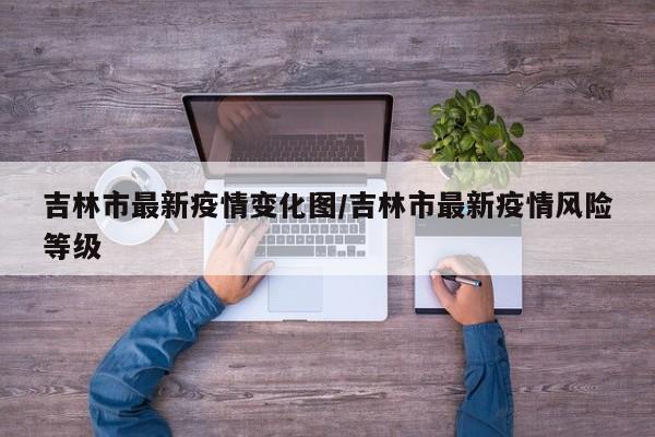吉林市最新疫情变化图/吉林市最新疫情风险等级