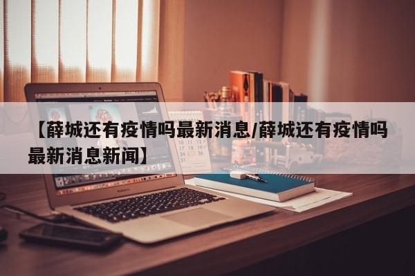 【薛城还有疫情吗最新消息/薛城还有疫情吗最新消息新闻】