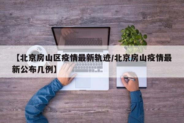 【北京房山区疫情最新轨迹/北京房山疫情最新公布几例】