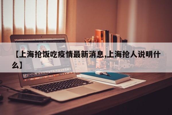【上海抢饭吃疫情最新消息,上海抢人说明什么】