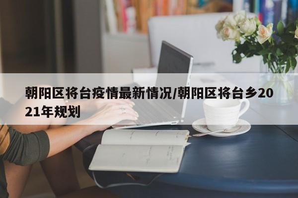 朝阳区将台疫情最新情况/朝阳区将台乡2021年规划