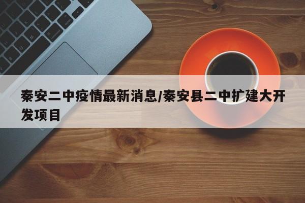 秦安二中疫情最新消息/秦安县二中扩建大开发项目