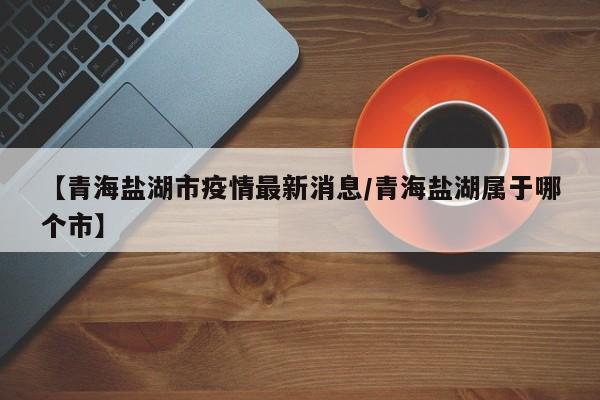 【青海盐湖市疫情最新消息/青海盐湖属于哪个市】