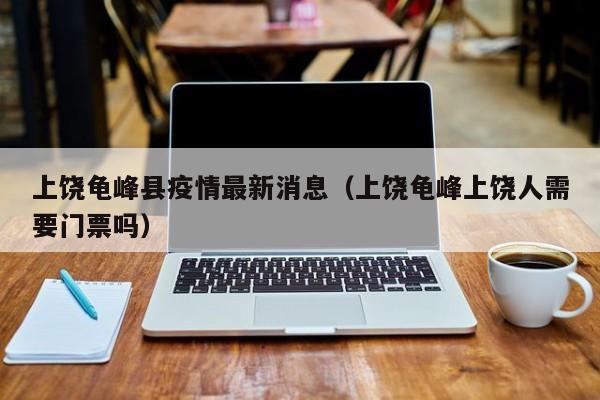 上饶龟峰县疫情最新消息（上饶龟峰上饶人需要门票吗）