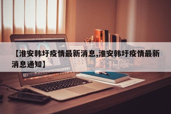 【淮安韩圩疫情最新消息,淮安韩圩疫情最新消息通知】