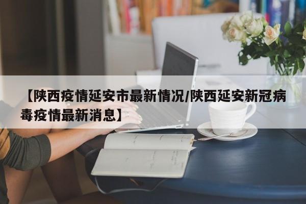 【陕西疫情延安市最新情况/陕西延安新冠病毒疫情最新消息】