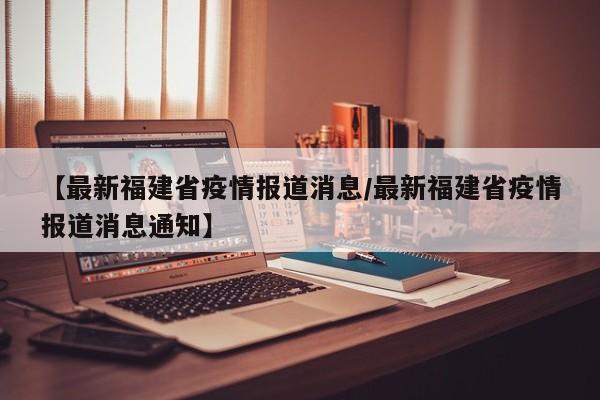 【最新福建省疫情报道消息/最新福建省疫情报道消息通知】